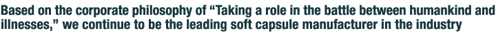 Based on the corporate philosophy of taking a role in the battle between mankind and illnesses, we continue to be the leading soft capsule manufacturer in the industry.